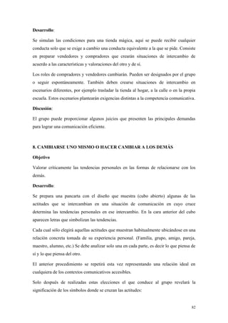 Desarrollo:

Se simulan las condiciones para una tienda mágica, aquí se puede recibir cualquier
conducta solo que se exige a cambio una conducta equivalente a la que se pide. Consiste
en preparar vendedores y compradores que crearán situaciones de intercambio de
acuerdo a las características y valoraciones del otro y de sí.

Los roles de compradores y vendedores cambiarán. Pueden ser designados por el grupo
o seguir espontáneamente. También deben crearse situaciones de intercambio en
escenarios diferentes, por ejemplo trasladar la tienda al hogar, a la calle o en la propia
escuela. Estos escenarios plantearán exigencias distintas a la competencia comunicativa.

Discusión:

El grupo puede proporcionar algunos juicios que presenten las principales demandas
para lograr una comunicación eficiente.



8. CAMBIARSE UNO MISMO O HACER CAMBIAR A LOS DEMÁS

Objetivo

Valorar críticamente las tendencias personales en las formas de relacionarse con los
demás.

Desarrollo:

Se prepara una pancarta con el diseño que muestra (cubo abierto) algunas de las
actitudes que se intercambian en una situación de comunicación en cuyo cruce
determina las tendencias personales en ese intercambio. En la cara anterior del cubo
aparecen letras que simbolizan las tendencias.

Cada cual sólo elegirá aquellas actitudes que muestran habitualmente ubicándose en una
relación concreta tomada de su experiencia personal. (Familia, grupo, amigo, pareja,
maestro, alumno, etc.) Se debe analizar solo una en cada parte, es decir lo que piensa de
sí y lo que piensa del otro.

El anterior procedimiento se repetirá esta vez representando una relación ideal en
cualquiera de los contextos comunicativos accesibles.

Solo después de realizadas estas elecciones el que conduce al grupo revelará la
significación de los símbolos donde se cruzan las actitudes:


                                                                                       82
 