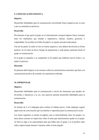 9. COMUNICACIÓN POSITIVA

Objetivo

Desarrollar habilidades para la comunicación convirtiendo frases negativas por su tono
o por su contenido en positivas.

Desarrollo:

Previamente el que guía al grupo en el entrenamiento recogerá algunas frases comunes
entre los muchachos que tiendan a imperativos, ofensas, insultos, groserías, o
vulgaridades. Se escriben en tirillas de papel y se reparte una para cada pareja.

Una de las partes la emite al otro en forma negativa y este deberá devolverla en forma
positiva. Se les dará un breve tiempo de preparación y cada pareja expresará frente al
grupo su comunicación.

Si el grupo es pequeño o es competente se les pedirá que elaboren nuevas frases y se
repite el ejercicio.

Discusión:

En plenario debe llegarse a un consenso sobre las características esenciales que hace a la
comunicación positiva de acuerdo a la experiencia realizada.



10. IMPROVISAR

Objetivo

Desarrollar habilidades para la comunicación a través de situaciones que pueden ser
divertidas y educativas a la vez, este ejercicio permite desarrollar habilidades para la
comunicación.

Desarrollo:

Se forman de 6 a 8 subgrupos para realizar el trabajo previo. Cada subgrupo sugiere
algún tema de conversación que sea familiar e importante para la comunicación social.

Los temas sugeridos se anotan en papeles, que se intercambiarán entre, los grupos. La
tarea ahora consiste en improvisar sobre el tema que anteriormente quedó en el grupo.
Al final se elige a un representante para que hable ante el grupo o si lo prefiere entre
todos, improvisando durante 5 minutos sobre el tema elegido.


                                                                                       86
 