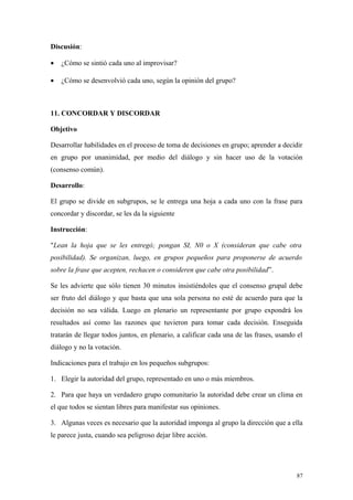 Discusión:

•   ¿Cómo se sintió cada uno al improvisar?

•   ¿Cómo se desenvolvió cada uno, según la opinión del grupo?



11. CONCORDAR Y DISCORDAR

Objetivo

Desarrollar habilidades en el proceso de toma de decisiones en grupo; aprender a decidir
en grupo por unanimidad, por medio del diálogo y sin hacer uso de la votación
(consenso común).

Desarrollo:

El grupo se divide en subgrupos, se le entrega una hoja a cada uno con la frase para
concordar y discordar, se les da la siguiente

Instrucción:

"Lean la hoja que se les entregó; pongan SI, N0 o X (consideran que cabe otra
posibilidad). Se organizan, luego, en grupos pequeños para proponerse de acuerdo
sobre la frase que acepten, rechacen o consideren que cabe otra posibilidad”.

Se les advierte que sólo tienen 30 minutos insistiéndoles que el consenso grupal debe
ser fruto del diálogo y que basta que una sola persona no esté de acuerdo para que la
decisión no sea válida. Luego en plenario un representante por grupo expondrá los
resultados así como las razones que tuvieron para tomar cada decisión. Enseguida
tratarán de llegar todos juntos, en plenario, a calificar cada una de las frases, usando el
diálogo y no la votación.

Indicaciones para el trabajo en los pequeños subgrupos:

1. Elegir la autoridad del grupo, representado en uno o más miembros.

2. Para que haya un verdadero grupo comunitario la autoridad debe crear un clima en
el que todos se sientan libres para manifestar sus opiniones.

3. Algunas veces es necesario que la autoridad imponga al grupo la dirección que a ella
le parece justa, cuando sea peligroso dejar libre acción.




                                                                                        87
 