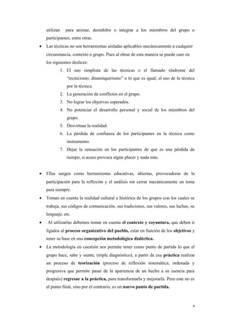 utilizan      para animar, desinhibir o integrar a los miembros del grupo o
    participantes, entre otras.
•   Las técnicas no son herramientas aisladas aplicables mecánicamente a cualquier
    circunstancia, contexto o grupo. Pues al obrar de esta manera se puede caer en
    los siguientes deslices:
               1. El uso simplista de las técnicas o el llamado síndrome del
                  “tecnicismo, dinamiquerismo” o lo que es igual, el uso de la técnica
                  por la técnica.
               2. La generación de conflictos en el grupo.
               3. No lograr los objetivos esperados.
               4. No potenciar el desarrollo personal y social de los miembros del
                  grupo.
               5. Desvirtuar la realidad.
               6. La pérdida de confianza de los participantes en la técnica como
                  instrumento.
               7. Dejar la sensación en los participantes de que es una pérdida de
                  tiempo, si acaso provoca algún placer y nada más.


•   Ellas surgen como herramientas educativas, abiertas, provocadoras de la
    participación para la reflexión y el análisis sin cerrar mecánicamente un tema
    para siempre.
•   Toman en cuenta la realidad cultural e histórica de los grupos con los cuales se
    trabaja, sus códigos de comunicación, sus tradiciones, sus valores, sus luchas, su
    lenguaje, etc.
•   Al utilizarlas debemos tomar en cuenta el contexto y coyuntura, que deben ir
    ligados al proceso organizativo del pueblo, estar en función de los objetivos y
    tener su base en una concepción metodológica dialéctica.
•   La metodología en cuestión nos permite tener como punto de partida lo que el
    grupo hace, sabe y siente, (triple diagnóstico), a partir de esa práctica realizar
    un proceso de teorización (proceso de reflexión sistemática, ordenada y
    progresiva que permite pasar de la apariencia de un hecho a su esencia para
    después) regresar a la práctica, para transformarla y mejorarla. Pero este no es
    el punto final, sino por el contrario, es un nuevo punto de partida.



                                                                                     9
 