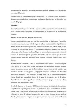 sus experiencias personales son más convenientes, es decir colocarse en el lugar de los
personajes del cuento.

Posteriormente se formarán tres grupos atendiendo a la identidad de sus propuestas,
donde se conveniarán los argumentos que sostienen su decisión para ser discutidos con
el resto del grupo.

Discusión:

Valorar las actitudes que respaldan los diferentes estilos de enfrentamiento orientándose
en sí y en los demás, determinar las consecuencias de éstas no sólo en la dimensión
presente.

Alarma en el nacimiento. Autor Gianni Rodari.

Una vez, cuando faltaba poco para Navidad, un niño hizo su Nacimiento. Preparó las
montañas de cartón piedra, el cielo de papel de ceda, el laguito de cristal, el portal con la
estrella encima. Colocó las figuritas con fantasía, llevándolas una por una desde la caja
en las que las guardó el año anterior. Y tras haberlas colocado en sus sitios -los pastores
y las ovejas sobre el musgo, los Reyes Magos en la montaña, la vieja castañera junto al
sendero- le parecieron pocas. Quedaban demasiados espacios vacíos. Qué hacer era
demasiado tarde para salir a comprar otras figuritas y además, tampoco tenía tanto
dinero...

Mientras miraba alrededor, a ver si se le ocurría una idea, le saltó a los ojos otra gran
caja, aquélla en la que había metido a descansar, de pensionistas, algunos juguetes
viejos, por ejemplo: un piel roja de plástico, último superviviente de toda una tribu que
marchaba al asalto de For Apache..., un pequeño aeroplano sin timón, con el aviador
sentado en la cabina..., una muñequita un poco hippy con la guitarra en bandolera.
-había llegado por casualidad dentro de la caja de detergente para la lavadora.
Naturalmente nunca había jugado con ella: los varones no juegan con muñecas. Pero
mirándola bien era realmente mona.

El niño la depositó en el sendero del Nacimiento, junto a la viejecita de las castañas.
Cogió también al piel roja con el hacha de guerra en la mano, colocándolo al final del
rebaño, junto a la cola de la última oveja. Por último colgó de un hilo el aeroplano y su
piloto en un árbol de plástico bastante alto, que en otros tiempos fue un árbol de
Navidad, de esos que se compran en los grandes almacenes, y les encontró también un



                                                                                          92
 