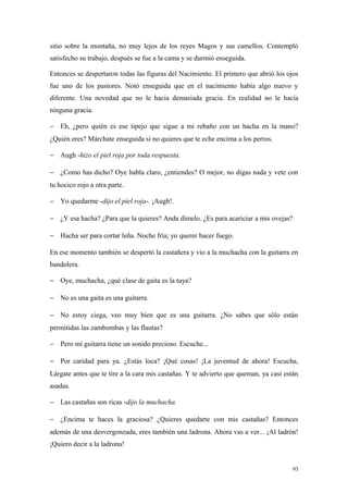 sitio sobre la montaña, no muy lejos de los reyes Magos y sus camellos. Contempló
satisfecho su trabajo, después se fue a la cama y se durmió enseguida.

Entonces se despertaron todas las figuras del Nacimiento. El primero que abrió los ojos
fue uno de los pastores. Notó enseguida que en el nacimiento había algo nuevo y
diferente. Una novedad que no le hacia demasiada gracia. En realidad no le hacía
ninguna gracia.

− Eh, ¿pero quién es ese tipejo que sigue a mi rebaño con un hacha en la mano?
¿Quién eres? Márchate enseguida si no quieres que te eche encima a los perros.

− Augh -hizo el piel roja por toda respuesta.

− ¿Como has dicho? Oye habla claro, ¿entiendes? O mejor, no digas nada y vete con
tu hocico rojo a otra parte.

− Yo quedarme -dijo el piel roja-. ¡Augh!.

− ¿Y esa hacha? ¿Para que la quieres? Anda dímelo. ¿Es para acariciar a mis ovejas?

− Hacha ser para cortar leña. Noche fría; yo querer hacer fuego.

En ese momento también se despertó la castañera y vio a la muchacha con la guitarra en
bandolera.

− Oye, muchacha, ¿qué clase de gaita es la tuya?

− No es una gaita es una guitarra.

− No estoy ciega, veo muy bien que es una guitarra. ¿No sabes que sólo están
permitidas las zambombas y las flautas?

− Pero mi guitarra tiene un sonido precioso. Escuche...

− Por caridad para ya. ¿Estás loca? ¡Qué cosas! ¡La juventud de ahora! Escucha,
Lárgate antes que te tire a la cara mis castañas. Y te advierto que queman, ya casi están
asadas.

− Las castañas son ricas -dijo la muchacha.

− ¿Encima te haces la graciosa? ¿Quieres quedarte con mis castañas? Entonces
además de una desvergonzada, eres también una ladrona. Ahora vas a ver... ¡Al ladrón!
¡Quiero decir a la ladrona!


                                                                                       93
 