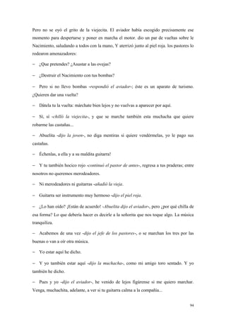 Pero no se oyó el grito de la viejecita. El aviador había escogido precisamente ese
momento para despertarse y poner en marcha el motor. dio un par de vueltas sobre le
Nacimiento, saludando a todos con la mano, Y aterrizó junto al piel roja. los pastores lo
rodearon amenazadores:

− ¿Que pretendes? ¿Asustar a las ovejas?

− ¿Destruir el Nacimiento con tus bombas?

− Pero si no llevo bombas -respondió el aviador-; éste es un aparato de turismo.
¿Quieren dar una vuelta?

− Dátela tu la vuelta: márchate bien lejos y no vuelvas a aparecer por aquí.

− Sí, sí -chilló la viejecita-, y que se marche también esta muchacha que quiere
robarme las castañas...

− Abuelita -dijo la joven-, no diga mentiras si quiere vendérmelas, yo le pago sus
castañas.

− Échenlas, a ella y a su maldita guitarra!

− Y tu también hocico rojo -continuó el pastor de antes-, regresa a tus praderas; entre
nosotros no queremos merodeadores.

− Ni merodeadores ni guitarras -añadió la vieja.

− Guitarra ser instrumento muy hermoso -dijo el piel roja.

− ¿Lo han oído? ¡Están de acuerdo! -Abuelita dijo el aviador-, pero ¿por qué chilla de
esa forma? Lo que debería hacer es decirle a la señorita que nos toque algo. La música
tranquiliza.

− Acabemos de una vez -dijo el jefe de los pastores-, o se marchan los tres por las
buenas o van a oír otra música.

− Yo estar aquí he dicho.

− Y yo también estar aquí -dijo la muchacha-, como mi amigo toro sentado. Y yo
también he dicho.

− Pues y yo -dijo el aviador-, he venido de lejos figúrense si me quiero marchar.
Venga, muchachita, adelante, a ver si tu guitarra calma a la compañía...


                                                                                       94
 