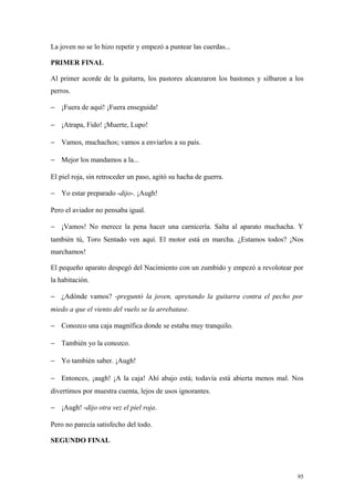 La joven no se lo hizo repetir y empezó a puntear las cuerdas...

PRIMER FINAL

Al primer acorde de la guitarra, los pastores alcanzaron los bastones y silbaron a los
perros.

− ¡Fuera de aquí! ¡Fuera enseguida!

− ¡Atrapa, Fido! ¡Muerte, Lupo!

− Vamos, muchachos; vamos a enviarlos a su país.

− Mejor los mandamos a la...

El piel roja, sin retroceder un paso, agitó su hacha de guerra.

− Yo estar preparado -dijo-. ¡Augh!

Pero el aviador no pensaba igual.

− ¡Vamos! No merece la pena hacer una carnicería. Salta al aparato muchacha. Y
también tú, Toro Sentado ven aquí. El motor está en marcha. ¿Estamos todos? ¡Nos
marchamos!

El pequeño aparato despegó del Nacimiento con un zumbido y empezó a revolotear por
la habitación.

− ¿Adónde vamos? -preguntó la joven, apretando la guitarra contra el pecho por
miedo a que el viento del vuelo se la arrebatase.

− Conozco una caja magnífica donde se estaba muy tranquilo.

− También yo la conozco.

− Yo también saber. ¡Augh!

− Entonces, ¡augh! ¡A la caja! Ahí abajo está; todavía está abierta menos mal. Nos
divertimos por muestra cuenta, lejos de usos ignorantes.

− ¡Augh! -dijo otra vez el piel roja.

Pero no parecía satisfecho del todo.

SEGUNDO FINAL




                                                                                    95
 
