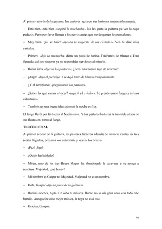 Al primer acorde de la guitarra, los pastores agitaron sus bastones amenazadoramente.

− Está bien, está bien -suspiró la muchacha-. No les gusta la guitarra ya ven la hago
pedazos. Pero por favor llamen a los perros antes que me desgarren los pantalones.

− Muy bien, ¡así se hace! -aprobó la viejecita de las castañas-. Ven te daré unas
castañas.

− Primero -dijo la muchacha- déme un poco de harina. Teñiremos de blanco a Toro
Sentado, así los pastores ya no se pondrán nerviosos al mirarlo.

− Buena idea -dijeron los pastores-. ¿Pero está hocico rojo de acuerdo?

− ¡Augh! -dijo el piel roja. Y se dejó teñir de blanco tranquilamente.

− ¿Y el aeroplano? -preguntaron los pastores.

− ¿Saben lo que vamos a hacer? -sugirió el aviador-. Le prenderemos fuego y así nos
calentamos.

− También es una buena idea; además la noche es fría.

El fuego llevó por fin la paz al Nacimiento. Y los pastores bailaron la tarantela al son de
sus flautas en torno al fuego.

TERCER FINAL

Al primer acorde de la guitarra, los pastores hicieron ademán de lanzarse contra los tres
recién llegados, pero una voz autoritaria y severa los detuvo:

− ¡Paz! ¡Paz!

− ¿Quién ha hablado?

− Miren, uno de los tres Reyes Magos ha abandonado la caravana y se acerca a
nosotros. Majestad, ¡qué honor!

− Mi nombre es Gaspar no Majestad. Majestad no es un nombre.

− Hola, Gaspar -dijo la joven de la guitarra.

− Buenas noches, hijita. He oído tu música. Bueno no se oía gran cosa con todo este
barullo. Aunque he oído mejor música, la tuya no está mal.

− Gracias, Gaspar.


                                                                                        96
 