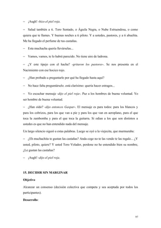 − ¡Augh! -hizo el piel roja.

− Salud también a ti. Toro Sentado, o Águila Negra, o Nube Estruendosa, o como
quiera que te llames. Y buenas noches a ti piloto. Y a ustedes, pastores, y a ti abuelita.
Me ha llegado el perfume de tus castañas.

− Esta muchacha quería llevárselas...

− Vamos, vamos, te lo habrá parecido. No tiene aire de ladrona.

− ¿Y este tipejo con el hacha? -gritaron los pastores-. Se nos presenta en el
Nacimiento con ese hocico rojo.

− ¿Han probado a preguntarle por qué ha llegado hasta aquí?

− No hace falta preguntárselo. está clarísimo: quería hacer estragos...

− Yo escuchar mensaje -dijo el piel roja-. Paz a los hombres de buena voluntad. Yo
ser hombre de buena voluntad.

− ¿Han oído? -dijo entonces Gaspar-. El mensaje es para todos: para los blancos y
para los cobrizos, para los que van a pie y para los que van en aeroplano, para el que
toca la zambomba y para el que toca la guitarra. Si odian a los que son distintos a
ustedes es que no han entendido nada del mensaje.

Un largo silencio siguió a estas palabras. Luego se oyó a la viejecita, que murmuraba:

− ¿Eh muchachita te gustan las castañas? Anda coge no te las vendo te las regalo... ¿Y
usted, piloto, quiere? Y usted Toro Volador, perdone no he entendido bien su nombre,
¿Le gustan las castañas?

− ¡Augh! -dijo el piel roja.



15. DECIDIR SIN MARGINAR

Objetivo

Alcanzar un consenso (decisión colectiva que competa y sea aceptada por todos los
participantes).

Desarrollo:




                                                                                         97
 