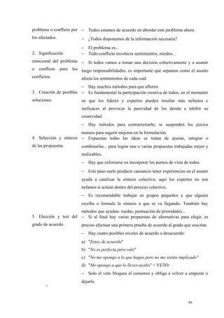 problema o conflicto por − Todos estamos de acuerdo en abordar este problema ahora.
los afectados.           − ¿Todos disponemos de la información necesaria?
                         − El problema es...
2. Significación         − Todo conflicto involucra sentimientos, miedos...
emocional del problema − Si todos vamos a tomar una decisión colectivamente y a asumir
o conflicto para los luego responsabilidades, es importante que sepamos como el asunto
conflictos.              afecta los sentimientos de cada cual.
                        − Hay muchos métodos para que afloren.
3. Creación de posibles − Es fundamental la participación creativa de todos, en el momento
soluciones.              en que los líderes y expertos pueden resultar más nefastos e
                         ineficaces al provocar la pasividad de los demás e inhibir su
                         creatividad.
                         − Hay métodos para contrarrestarlo, se suspenden los juicios
                        mutuos para sugerir mejoras en la formulación.
4. Selección y síntesis − Expuestas todas las ideas se tratan de ajustar, integrar o
de las propuestas.       combinarlas... para lograr una o varias propuestas trabajadas mejor y
                         realizables.
                         − Hay que esforzarse en incorporar los puntos de vista de todos.
                         − Este paso suele producir cansancio tener experiencias en el asunto
                         ayuda a catalizar la síntesis colectiva; aquí los expertos no son
                         nefastos si actúan dentro del proceso colectivo.
                         − Es recomendable trabajar en grupos pequeños y que alguien
                         escriba o formule la síntesis a que se va llegando. También hay
                       métodos que ayudan: ruedas, puntuación de prioridades...
5. Elección y test del − Si al final hay varias propuestas de alternativas para elegir, es
grado de acuerdo.        preciso efectuar una primera prueba de acuerdo al grado que suscitan.
                         − Hay cuatro posibles niveles de acuerdo o desacuerdo:
                         a) "Estoy de acuerdo"
                         b) "No es perfecta pero vale"
                         c) "No me opongo a lo que hagas pero no me siento implicado"
                         d) "Me opongo a que lo lleves acabo" = VETO.
                         − Solo el veto bloquea el consenso y obliga a volver a empezar o
                         dejarlo.
       ^


                                                                                   99
 
