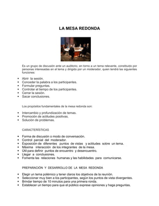 LA MESA REDONDA
Es un grupo de discusión ante un auditorio, en torno a un tema relevante, constituido por
personas interesadas en el tema y dirigido por un moderador, quien tendrá las siguientes
funciones:
 Abrir la sesión.
 Conceder la palabra a los participantes.
 Formular preguntas.
 Controlar el tiempo de los participantes.
 Cerrar la sesión.
 Sacar conclusiones.
Los propósitos fundamentales de la mesa redonda son:
 Intercambio y profundización de temas.
 Promoción de actitudes positivas.
 Solución de problemas.
CARACTERÍSTICAS
 Forma de discusión o modo de conversación.
 Control parcial del moderador.
 Exposición de diferentes puntos de vistas y actitudes sobre un tema.
 Máxima interacción de los integrantes de la mesa.
 Útil para definir puntos de encuentro y desencuentro.
 Llegar a conclusiones.
 Fomenta las relaciones humanas y las habilidades para comunicarse.
PREPARACIÓN Y DESARROLLO DE LA MESA REDONDA
 Elegir un tema polémico y tener claros los objetivos de la reunión.
 Seleccionar muy bien a los participantes, según los puntos de vista divergentes.
 Brindar tiempo de 10 minutos para una primera ronda.
 Establecer un tiempo para que el público exprese opiniones y haga preguntas.
 