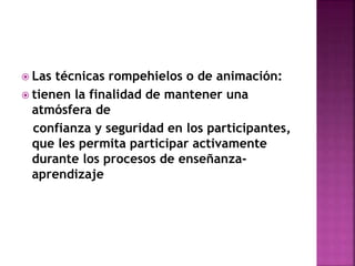  Las técnicas rompehielos o de animación:
 tienen la finalidad de mantener una
atmósfera de
confianza y seguridad en los participantes,
que les permita participar activamente
durante los procesos de enseñanza-
aprendizaje
 