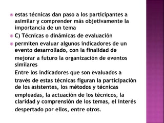 estas técnicas dan paso a los participantes a
asimilar y comprender más objetivamente la
importancia de un tema
 C) Técnicas o dinámicas de evaluación
 permiten evaluar algunos indicadores de un
evento desarrollado, con la finalidad de
mejorar a futuro la organización de eventos
similares
Entre los indicadores que son evaluados a
través de estas técnicas figuran la participación
de los asistentes, los métodos y técnicas
empleadas, la actuación de los técnicos, la
claridad y comprensión de los temas, el interés
despertado por ellos, entre otros.
 