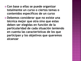  Con base a ellas se puede organizar
totalmente un curso o ciertos temas o
contenidos específicos de un curso
 Debemos considerar que no existe una
técnica mejor que otra sino que estas
deben ser elegidas en función de la
particularidad de cada situación teniendo
en cuenta las características de los que
participan y los objetivos que queremos
alcanzar
 