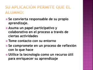  Se convierta responsable de su propio
aprendizaje.
 Asuma un papel participativo y
colaborativo en el proceso a través de
ciertas actividades
 Tome contacto con su entorno
 Se compromete en un proceso de reflexión
con lo que hace
 Utilice la tecnología como un recurso útil
para enriquecer su aprendizaje
 