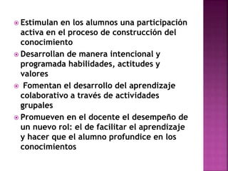  Estimulan en los alumnos una participación
activa en el proceso de construcción del
conocimiento
 Desarrollan de manera intencional y
programada habilidades, actitudes y
valores
 Fomentan el desarrollo del aprendizaje
colaborativo a través de actividades
grupales
 Promueven en el docente el desempeño de
un nuevo rol: el de facilitar el aprendizaje
y hacer que el alumno profundice en los
conocimientos
 