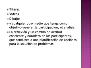  Títeres
 Videos
 Dibujos
 y cualquier otro medio que tenga como
objetivo generar la participación, el análisis,
 La reflexión y un cambio de actitud
conciente y duradero en los participantes,
que conduzca a una planificación de acciónes
para la solución de problemas
 