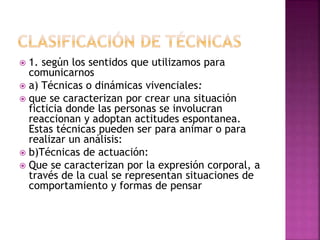  1. según los sentidos que utilizamos para
comunicarnos
 a) Técnicas o dinámicas vivenciales:
 que se caracterizan por crear una situación
ficticia donde las personas se involucran
reaccionan y adoptan actitudes espontanea.
Estas técnicas pueden ser para animar o para
realizar un análisis:
 b)Técnicas de actuación:
 Que se caracterizan por la expresión corporal, a
través de la cual se representan situaciones de
comportamiento y formas de pensar
 