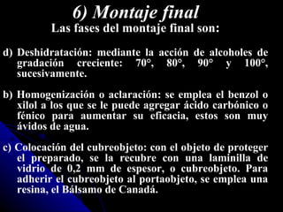 6) Montaje final
          Las fases del montaje final son:
d) Deshidratación: mediante la acción de alcoholes de
   gradación creciente: 70°, 80°, 90° y 100°,
   sucesivamente.
b) Homogenización o aclaración: se emplea el benzol o
   xilol a los que se le puede agregar ácido carbónico o
   fénico para aumentar su eficacia, estos son muy
   ávidos de agua.
c) Colocación del cubreobjeto: con el objeto de proteger
   el preparado, se la recubre con una laminilla de
   vidrio de 0,2 mm de espesor, o cubreobjeto. Para
   adherir el cubreobjeto al portaobjeto, se emplea una
   resina, el Bálsamo de Canadá.
 