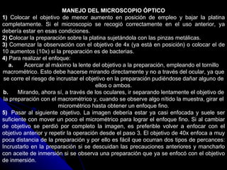 MANEJO DEL MICROSCOPIO ÓPTICO
1) Colocar el objetivo de menor aumento en posición de empleo y bajar la platina
completamente. Si el microscopio se recogió correctamente en el uso anterior, ya
debería estar en esas condiciones.
2) Colocar la preparación sobre la platina sujetándola con las pinzas metálicas.
3) Comenzar la observación con el objetivo de 4x (ya está en posición) o colocar el de
10 aumentos (10x) si la preparación es de bacterias.
4) Para realizar el enfoque:
    a.   Acercar al máximo la lente del objetivo a la preparación, empleando el tornillo
macrométrico. Esto debe hacerse mirando directamente y no a través del ocular, ya que
 se corre el riesgo de incrustar el objetivo en la preparación pudiéndose dañar alguno de
                                        ellos o ambos.
 b.    Mirando, ahora sí, a través de los oculares, ir separando lentamente el objetivo de
 la preparación con el macrométrico y, cuando se observe algo nítido la muestra, girar el
                        micrométrico hasta obtener un enfoque fino.
5) Pasar al siguiente objetivo. La imagen debería estar ya casi enfocada y suele ser
suficiente con mover un poco el micrométrico para lograr el enfoque fino. Si al cambiar
de objetivo se perdió por completo la imagen, es preferible volver a enfocar con el
objetivo anterior y repetir la operación desde el paso 3. El objetivo de 40x enfoca a muy
poca distancia de la preparación y por ello es fácil que ocurran dos tipos de percances:
Incrustarlo en la preparación si se descuidan las precauciones anteriores y mancharlo
con aceite de inmersión si se observa una preparación que ya se enfocó con el objetivo
de inmersión.
 