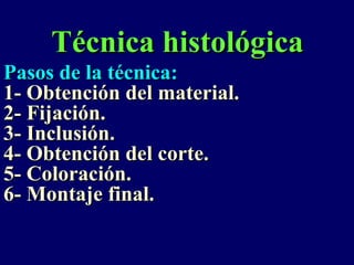 Técnica histológica
Pasos de la técnica:
1- Obtención del material.
2- Fijación.
3- Inclusión.
4- Obtención del corte.
5- Coloración.
6- Montaje final.
 