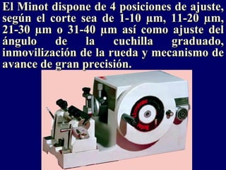 El Minot dispone de 4 posiciones de ajuste,
según el corte sea de 1-10 µm, 11-20 µm,
21-30 µm o 31-40 µm así como ajuste del
ángulo    de    la    cuchilla  graduado,
inmovilización de la rueda y mecanismo de
avance de gran precisión.
 
