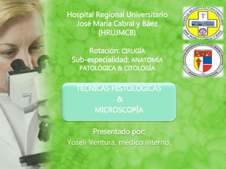 Hospital Regional Universitario
José María Cabral y Báez
(HRUJMCB)
Rotación: CIRUGÍA
Sub-especialidad: ANATOMÍA
PATOLÓGICA & CITOLOGÍA
TÉCNICAS HISTOLÓGICAS
&
MICROSCOPÍA
Presentado por:
Yoseli Ventura, médico interno.
 