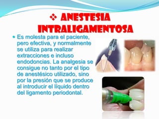  Anestesia
Intraligamentosa
 Es molesta para el paciente,
pero efectiva, y normalmente
se utiliza para realizar
extracciones e incluso
endodoncias. La analgesia se
consigue no tanto por el tipo
de anestésico utilizado, sino
por la presión que se produce
al introducir el líquido dentro
del ligamento periodontal.
 