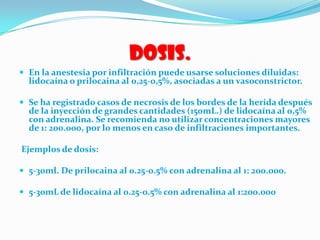 Dosis.
 En la anestesia por infiltración puede usarse soluciones diluidas:
lidocaína o prilocaina al 0,25-0,5%, asociadas a un vasoconstrictor.
 Se ha registrado casos de necrosis de los bordes de la herida después
de la inyección de grandes cantidades (150mL.) de lidocaína al 0,5%
con adrenalina. Se recomienda no utilizar concentraciones mayores
de 1: 200.000, por lo menos en caso de infiltraciones importantes.
Ejemplos de dosis:
 5-30ml. De prilocaina al 0.25-0.5% con adrenalina al 1: 200.000.
 5-30mL de lidocaína al 0.25-0.5% con adrenalina al 1:200.000
 