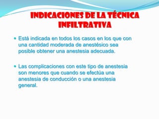 Indicaciones de la técnica
infiltrativa
 Está indicada en todos los casos en los que con
una cantidad moderada de anestésico sea
posible obtener una anestesia adecuada.
 Las complicaciones con este tipo de anestesia
son menores que cuando se efectúa una
anestesia de conducción o una anestesia
general.
 