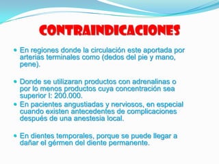 Contraindicaciones
 En regiones donde la circulación este aportada por
arterias terminales como (dedos del pie y mano,
pene).
 Donde se utilizaran productos con adrenalinas o
por lo menos productos cuya concentración sea
superior I: 200.000.
 En pacientes angustiadas y nerviosos, en especial
cuando existen antecedentes de complicaciones
después de una anestesia local.
 En dientes temporales, porque se puede llegar a
dañar el gérmen del diente permanente.
 