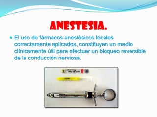 Anestesia.
 El uso de fármacos anestésicos locales
correctamente aplicados, constituyen un medio
clínicamente útil para efectuar un bloqueo reversible
de la conducción nerviosa.
 