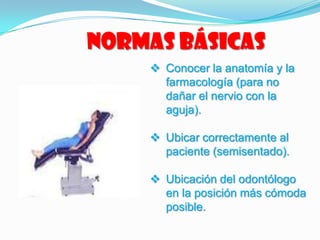Normas básicas
 Conocer la anatomía y la
farmacología (para no
dañar el nervio con la
aguja).
 Ubicar correctamente al
paciente (semisentado).
 Ubicación del odontólogo
en la posición más cómoda
posible.
 