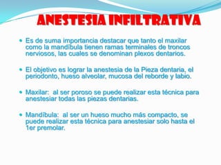 Anestesia infiltrativa
 Es de suma importancia destacar que tanto el maxilar
como la mandíbula tienen ramas terminales de troncos
nerviosos, las cuales se denominan plexos dentarios.
 El objetivo es lograr la anestesia de la Pieza dentaria, el
periodonto, hueso alveolar, mucosa del reborde y labio.
 Maxilar: al ser poroso se puede realizar esta técnica para
anestesiar todas las piezas dentarias.
 Mandíbula: al ser un hueso mucho más compacto, se
puede realizar esta técnica para anestesiar solo hasta el
1er premolar.
 