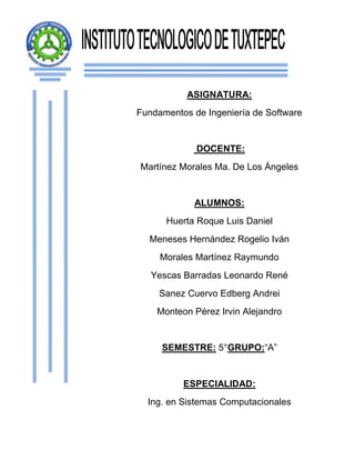 ASIGNATURA:
Fundamentos de Ingeniería de Software


             DOCENTE:
Martínez Morales Ma. De Los Ángeles


            ALUMNOS:
      Huerta Roque Luis Daniel
  Meneses Hernández Rogelio Iván
     Morales Martínez Raymundo
   Yescas Barradas Leonardo René
     Sanez Cuervo Edberg Andrei
    Monteon Pérez Irvin Alejandro


     SEMESTRE: 5°GRUPO:“A”


          ESPECIALIDAD:
  Ing. en Sistemas Computacionales
 