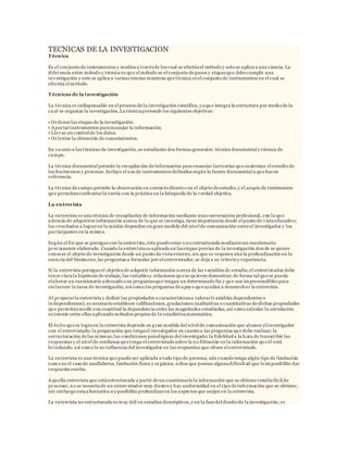 TECNICAS DE LA INVESTIGACION
Técnica
Es el conjunto de instrumentos y medios a travésde los cual se efectúael método y solo se aplica a una ciencia. La
diferencia entre método y técnica es qu e el método se el conjunto de pasos y etapasqu e debe cumplir una
investigación y este se aplica a variasciencias mientras qu e técnica es el conjunto de instrumentos en el cual se
efectúa el método.
Técnicas de la investigación
La técnica es indispensable en el proceso de la investigación científica, yaqu e integra la estructura por medio de la
cu al se organiza la investigación, La técnicapretende los siguientes objetivos:
• Ordenarlas etapas de la investigación.
• Aportarinstrumentos paramanejar la información.
• Llevar un control de los datos.
• Orientar la obtención de conocimientos.
En cu anto a las técnicas de investigación, se estudiarán dos formas generales: técnica documental y técnica de
campo.
La técnica documental permite la recopilación de información para enunciar lasteorías qu e su stentan el estudio de
los fenómenos y procesos. Incluye el u so de instrumentos definidos según la fuente documental a qu e hacen
referencia.
La técnica de campo permite la observación en contacto directo con el objeto de estudio, y el acopio de testimonios
qu e permitanconfrontarla teoría con la práctica en la búsqueda de la verdad objetiva.
La entrevista
La entrevista es una técnica de recopilación de información mediante unaconversación profesional, con la qu e
además de adquirirse información acerca de lo que se investiga, tiene importancia desde el punto de vistaeducativo;
los resu ltados a lograren la misión dependen en gran medida del nivel de comunicación entre el investigador y los
participantes en la misma.
Según el fin que se persigue con la entrevista, ésta puede estar o no estructurada mediante un cuestionario
previamente elaborado. Cuando la entrevistaes aplicada en lasetapas previas de la investigación donde se quiere
conocer el objeto de investigación desde un punto de vistaexterno, sin que se requiera aún la profundización en la
esencia del fenómeno, las preguntas a formular por el entrevistador, se deja a su criterio y experiencia.
Si la entrevista persigue el objetivo de adquirir información acerca de las variables de estudio, el entrevistador debe
tener clarala hipótesis de trabajo, las variablesy relaciones qu e se qu ieren demostrar; de forma tal qu e se pueda
elaborar un cuestionario adecuado con preguntasqu e tengan un determinado fin y qu e son imprescindiblespara
esclarecer la tarea de investigación, así como las preguntas de apoyo qu e ayudan a desenvolver la entrevista.
Al prepararla entrevista y definir las propiedades o característicasa valorar(variables dependientes o
independientes); es necesario establecer calificaciones, gradaciones cualitativas o cuantitativas de dichas propiedades
qu e permitanmedir con exactitud la dependencia entre las magnitudes estudiadas, así como calcular la correlación
existente entre ellas aplicando métodos propios de la estadísticamatemática.
El éxito qu e se logre en la entrevista depende en gran medida del nivel de comunicación que alcance el investigador
con el entrevistado; la preparación que tengael investigador en cuanto a las preguntas qu e debe realizar; la
estructuración de las mismas;las condiciones psicológicas del investigado;la fidelidad a la hora de transcribir las
respuestas y el nivel de confianza qu e tenga el entrevistado sobre la no filtración en la información qu e él está
brindando; así como la no influencia del investigador en las respuestas que ofrece el entrevistado.
La entrevista es una técnica qu e puede ser aplicada a todo tipo de persona, aún cuando tenga algún tipo de limitación
com o es el caso de analfabetos, limitación física y orgánica, niños que posean algunadificultad que le imposibilite dar
respuesta escrita.
Aqu ella entrevista que estáestructurada a partir de un cuestionario la información que se obtiene resultafácil de
procesar, no se necesitade un entrevistador muy diestro y hay uniformidad en el tipo de información que se obtiene;
sin embargo estaalternativa no posibilita profundizaren los aspectos que surjan en la entrevista.
La entrevista no estructurada es muy útil en estudios descriptivos, y en la fase del diseño de la investigación; es
 