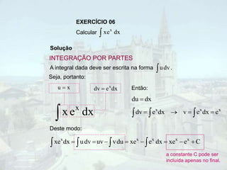 EXERCÍCIO 06
Calcular  dx
e
x x
Solução
A integral dada deve ser escrita na forma .
 dv
u
Seja, portanto:
dx
e
x x

x
u  dx
e
dv x

Deste modo:
C
e
xe
dx
e
xe
du
v
uv
dv
u
dx
xe x
x
x
x
x







 



a constante C pode ser
incluída apenas no final.
INTEGRAÇÃO POR PARTES
dx
du 
x
x
x
e
dx
e
v
dx
e
dv 


 


Então:
 