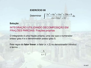 O integrando é uma fração própria, uma vez que o numerador
possui grau 4 e o denominador possui grau 5.
Pela regra do fator linear, o fator (x + 2) no denominador introduz
o termo:
2
x
A

16 de37
Determinar
 





dx
3)
2)(x
(x
9
20x
16x
4x
3x
2
2
2
3
4
EXERCÍCIO 08
Solução
INTEGRAÇÃO UTILIZANDO DECOMPOSIÇÃO EM
FRAÇÕES PARCIAIS: Frações próprias
 