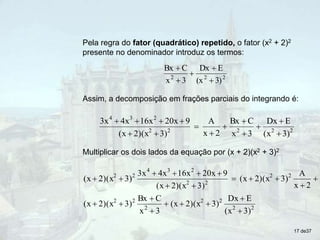 Pela regra do fator (quadrático) repetido, o fator (x2 + 2)2
presente no denominador introduz os termos:
2
2
2
3)
(x
E
Dx
3
x
C
Bx





Assim, a decomposição em frações parciais do integrando é:
2
2
2
2
2
2
3
4
3)
(x
E
Dx
3
x
C
Bx
2
x
A
3)
2)(x
(x
9
20x
16x
4x
3x














Multiplicar os dois lados da equação por (x + 2)(x2 + 3)2
2
2
2
2
2
2
2
2
2
2
2
2
3
4
2
2
3)
(x
E
Dx
3)
2)(x
(x
3
x
C
Bx
3)
2)(x
(x
2
x
A
3)
2)(x
(x
3)
2)(x
(x
9
20x
16x
4x
3x
3)
2)(x
(x






















17 de37
 