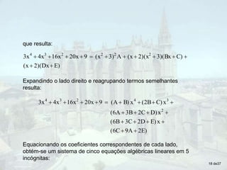 que resulta:
E)
2)(Dx
(x
C)
3)(Bx
2)(x
(x
A
3)
(x
9
20x
16x
4x
3x 2
2
2
2
3
4













Expandindo o lado direito e reagrupando termos semelhantes
resulta:
E)
2
9A
(6C
x
E)
2D
3C
(6B
x
D)
2C
3B
(6A
x
C)
(2B
x
B)
(A
9
20x
16x
4x
3x
2
3
4
2
3
4



















Equacionando os coeficientes correspondentes de cada lado,
obtém-se um sistema de cinco equações algébricas lineares em 5
incógnitas:
18 de37
 
