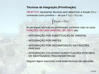 02 de37
Técnicas de Integração (Primitivação)
OBJETIVO: Apresentar técnicas para determinar a função F(x) –
conhecida como primitiva – tal que F’(x) = f(x) ou:
  F(x)
dx
f(x)
As principais técnicas de primitivação, conforme visto no curso
FUNÇÕES DE UMA VARIÁVEL (BC 0201) são:
Seguem algum exercícios onde estas técnicas são aplicadas.
– INTEGRAÇÃO POR SUBSTITUIÇÃO DE VARIÁVEL
– INTEGRAÇÃO POR PARTES
– INTEGRAÇÃO POR DECOMPOSIÇÃO EM FRAÇÕES
PARCIAIS
– INTEGRAÇÃO UTILIZANDO SUBSTITUIÇÕES (POR MEIO
DE IDENTIDADES) TRIGONOMÉTRICAS
 