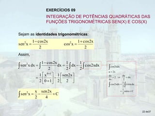 Sejam as identidades trigonométricas:
2
cos2x
1
x
cos
2
cos2x
1
x
sen 2
2 



Assim,



 


 dx
cos2x
2
1
dx
2
1
dx
2
cos2x
1
dx
x
sen2
















2
sen2x
2
1
1
0
x
2
1 1
0
C
u
sen
2
1
du
u
cos
2
1
dx
cos2x
dx
2
du
2
dx
du
2x
u
dx
cos2x










C
4
2x
sen
2
x
x
sen2




22 de37
EXERCÍCIOS 09
INTEGRAÇÃO DE POTÊNCIAS QUADRÁTICAS DAS
FUNÇÕES TRIGONOMÉTRICAS SEN(X) E COS(X)
 