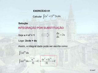 EXERCÍCIO 01
Calcular   dx
2x
1)
(x 50
2
Solução
Seja u = x2 + 1
Logo: 2xdx = du
Assim, a integral dada pode ser escrita como:
 du
(u)50
C
51
1)
(x
C
51
u
du
(u)
51
2
51
50






03 de37
INTEGRAÇÃO POR SUBSTITUIÇÃO
2x
dx
du

 