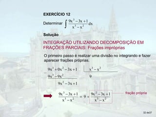 Solução
INTEGRAÇÃO UTILIZANDO DECOMPOSIÇÃO EM
FRAÇÕES PARCIAIS: Frações impróprias
EXERCÍCIO 12
Determinar
 


dx
x
x
1
3x
9x
2
3
3
O primeiro passo é realizar uma divisão no integrando e fazer
aparecer frações próprias.
1
3x
9x
9
9x
9x
x
x
1
3x
x
0
9x
2
2
3
2
3
2
3







2
3
2
2
3
3
x
x
1
3x
9x
9
x
x
1
3x
9x







 fração própria
32 de37
 
