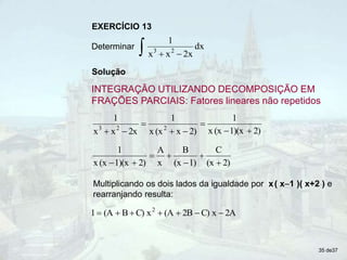 Solução
INTEGRAÇÃO UTILIZANDO DECOMPOSIÇÃO EM
FRAÇÕES PARCIAIS: Fatores lineares não repetidos
EXERCÍCIO 13
Determinar
 

dx
2x
x
x
1
2
3
2)
1)(x
(x
x
1
2)
x
(x
x
1
2x
x
x
1
2
2
3








2)
(x
C
1)
(x
B
x
A
2)
1)(x
(x
x
1







2A
x
C)
2B
(A
x
C)
B
(A
1 2







Multiplicando os dois lados da igualdade por x( x–1 )( x+2 ) e
rearranjando resulta:
35 de37
 