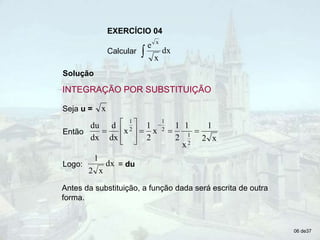 EXERCÍCIO 04
Calcular  dx
x
e x
Solução
Então
x
2
1
x
1
2
1
x
2
1
x
dx
d
dx
du
2
1
2
1
2
1













Seja u = x
Logo: = du
dx
x
2
1
Antes da substituição, a função dada será escrita de outra
forma.
06 de37
INTEGRAÇÃO POR SUBSTITUIÇÃO
 