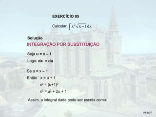 EXERCÍCIO 05
Calcular   dx
1
x
x2
Solução
Seja u = x – 1
Logo: dx = du
Se u = x – 1
Então x = u + 1
x2 = (u+1)2
x2 = u2 + 2u + 1
Assim, a integral dada pode ser escrita como:
08 de37
INTEGRAÇÃO POR SUBSTITUIÇÃO
 