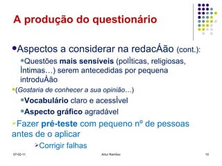 A produção do questionário Aspectos a considerar na redacção  (cont.): Questões  mais sensíveis  (políticas, religiosas, íntimas…) serem antecedidas por pequena introdução  ( Gostaria de conhecer a sua opinião… ) Vocabulário  claro e acessível Aspecto gráfico  agradável Fazer  pré-teste  com pequeno nº de pessoas antes de o aplicar Corrigir falhas 07-02-11 Artur Ramísio 
