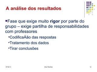 A análise dos resultados Fase que exige muito  rigor  por parte do grupo – exige partilha de responsabilidades com professores  Codificação das respostas Tratamento dos dados Tirar conclusões 07-02-11 Artur Ramísio 