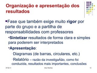 Organização e apresentação dos resultados Fase que também exige muito  rigor  por parte do grupo e a partilha de responsabilidades com professores Sintetizar  resultados de forma clara e simples para poderem ser interpretados Apresentação : Diagramas (de barras, circulares, etc.) Relatório  – razão da investigação, como foi conduzida, resultados mais importantes, conclusões 07-02-11 Artur Ramísio 