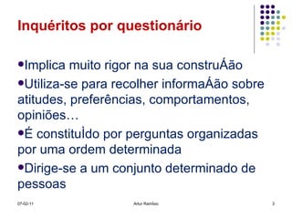 Inquéritos por questionário Implica muito rigor na sua construção Utiliza-se para recolher informação sobre atitudes, preferências, comportamentos, opiniões… É constituído por perguntas organizadas por uma ordem determinada Dirige-se a um conjunto determinado de pessoas 07-02-11 Artur Ramísio 