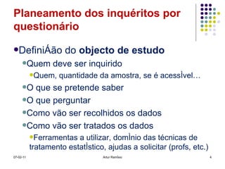 Planeamento dos inquéritos por questionário Definição do  objecto de estudo Quem deve ser inquirido Quem, quantidade da amostra, se é acessível… O que se pretende saber O que perguntar Como vão ser recolhidos os dados Como vão ser tratados os dados Ferramentas a utilizar, domínio das técnicas de tratamento estatístico, ajudas a solicitar (profs, etc.) 07-02-11 Artur Ramísio 