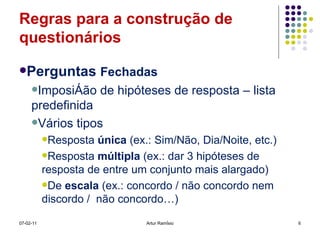 Regras para a construção de questionários Perguntas  Fechadas Imposição de hipóteses de resposta – lista predefinida Vários tipos Resposta  única  (ex.: Sim/Não, Dia/Noite, etc.) Resposta  múltipla  (ex.: dar 3 hipóteses de resposta de entre um conjunto mais alargado) De  escala  (ex.: concordo / não concordo nem discordo /  não concordo…) 07-02-11 Artur Ramísio 